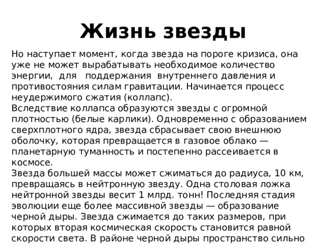 Жизнь звезды Но наступает момент, когда звезда на пороге кризиса, она уже не может вырабатывать необходимое количество энергии, для поддержания внутреннего давления и противостояния силам гравитации. Начинается процесс неудержимого сжатия (коллапс). Вследствие коллапса образуются звезды с огромной плотностью (белые карлики). Одновременно с образованием сверхплотного ядра, звезда сбрасывает свою внешнюю оболочку, которая превращается в газовое облако — планетарную туманность и постепенно рассеивается в космосе. Звезда большей массы может сжиматься до радиуса, 10 км, превращаясь в нейтронную звезду. Одна столовая ложка нейтронной звезды весит 1 млрд. тонн! Последняя стадия эволюции еще более массивной звезды — образование черной дыры. Звезда сжимается до таких размеров, при которых вторая космическая скорость становится равной скорости света. В районе черной дыры пространство сильно искривляется, а время замедляется. 