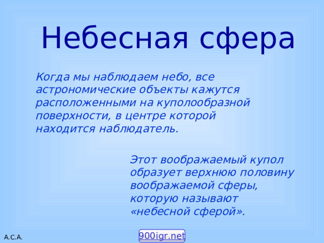 Небесная сфера Когда мы наблюдаем небо, все астрономические объекты кажутся расположенными на куполообразной поверхности, в центре которой находится наблюдатель. Этот воображаемый купол образует верхнюю половину воображаемой сферы, которую называют «небесной сферой». 900igr.net 