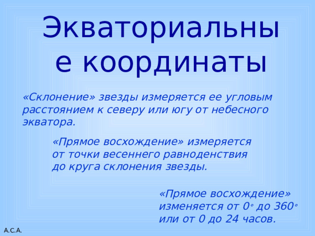 Экваториальные координаты «Склонение» звезды измеряется ее угловым расстоянием к северу или югу от небесного экватора. . «Прямое восхождение» измеряется от точки весеннего равноденствия до круга склонения звезды. «Прямое восхождение» изменяется от 0 ° до 360 ° или от 0 до 24 часов. 