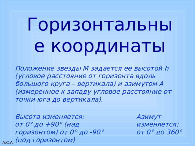 Горизонтальные координаты Положение звезды М задается ее высотой h (угловое расстояние от горизонта вдоль большого круга – вертикала) и азимутом А (измеренное к западу угловое расстояние от точки юга до вертикала). Высота изменяется:  от 0 ° до +90 ° (над горизонтом) от 0 ° до -90 ° (под горизонтом) Азимут изменяется:  от 0 ° до 360 ° 