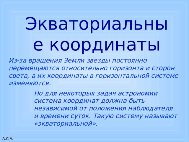 Но для некоторых задач астрономии система координат должна быть независимой от положения наблюдателя и времени суток. Такую систему называют «экваториальной». Экваториальные координаты Из-за вращения Земли звезды постоянно перемещаются относительно горизонта и сторон света, а их координаты в горизонтальной системе изменяются. 