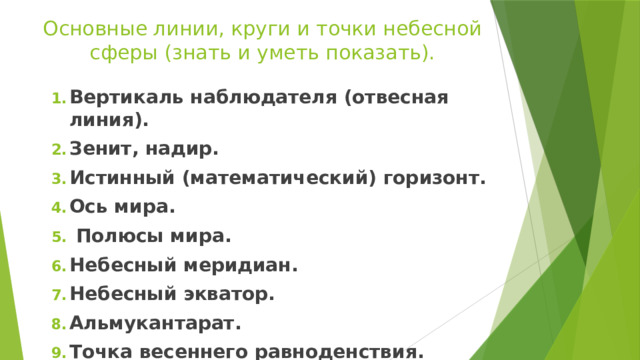 Основные линии, круги и точки небесной сферы (знать и уметь показать). Вертикаль наблюдателя (отвесная линия). Зенит, надир. Истинный (математический) горизонт. Ось мира.  Полюсы мира. Небесный меридиан. Небесный экватор. Альмукантарат. Точка весеннего равноденствия. 