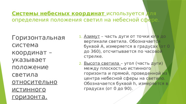 Системы небесных координат используется для определения положения светил на небесной сфере. Горизонтальная система координат – указывает положение светила относительно истинного горизонта. Азимут – часть дуги от точки юга до вертикали светила. Обозначается буквой А, измеряется в градусах (от 0 до 360), отсчитывается по часовой стрелке. Высота светила – угол (часть дуги) между плоскостью истинного горизонта и прямой, проведенной из центра небесной сферы на светило. Обозначается буквой h, измеряется в градусах (от 0 до 90). 