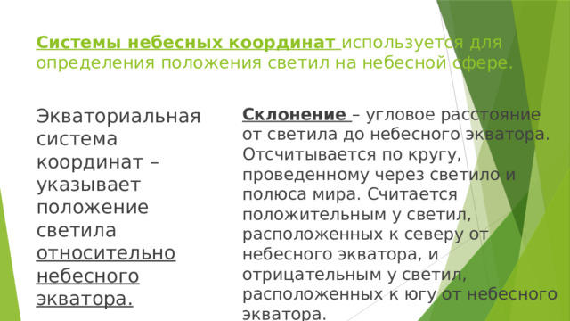 Системы небесных координат используется для определения положения светил на небесной сфере. Экваториальная система координат – указывает положение светила относительно небесного экватора. Склонение – угловое расстояние от светила до небесного экватора. Отсчитывается по кругу, проведенному через светило и полюса мира. Считается положительным у светил, расположенных к северу от небесного экватора, и отрицательным у светил, расположенных к югу от небесного экватора. 