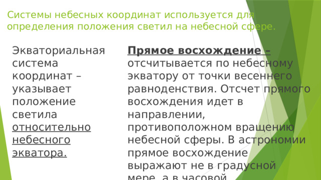 Системы небесных координат используется для определения положения светил на небесной сфере. Прямое восхождение – отсчитывается по небесному экватору от точки весеннего равноденствия. Отсчет прямого восхождения идет в направлении, противоположном вращению небесной сферы. В астрономии прямое восхождение выражают не в градусной мере, а в часовой. Экваториальная система координат – указывает положение светила относительно небесного экватора. 
