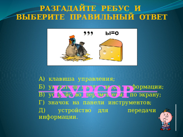 Разгадайте ребус и Выберите правильный ответ А) клавиша управления; Б) указатель места ввода информации; В) устройство перемещения по экрану; Г) значок на панели инструментов; Д) устройство для передачи информации. КУРСОР  