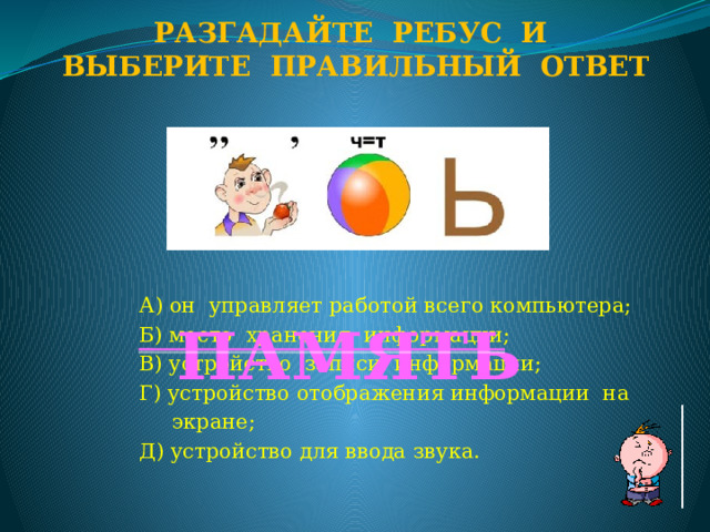 Разгадайте ребус и Выберите правильный ответ А) он управляет работой всего компьютера; Б) место хранения информации; В) устройство записи информации; Г) устройство отображения информации на  экране; Д) устройство для ввода звука. ПАМЯТЬ  
