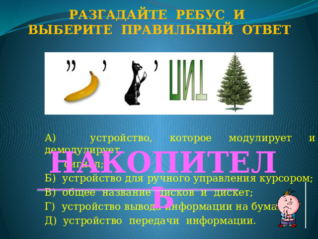 Разгадайте ребус и Выберите правильный ответ А) устройство, которое модулирует и демодулирует  сигнал; Б) устройство для ручного управления курсором; В) общее название дисков и дискет; Г) устройство вывода информации на бумагу; Д) устройство передачи информации. НАКОПИТЕЛЬ  