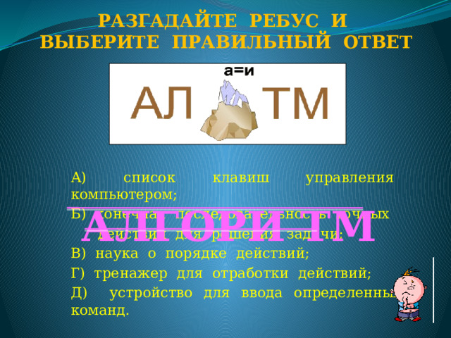 Разгадайте ребус и Выберите правильный ответ А) список клавиш управления компьютером; Б) конечная последовательность точных  действий для решения задачи; В) наука о порядке действий; Г) тренажер для отработки действий; Д) устройство для ввода определенных команд. АЛГОРИ ТМ  