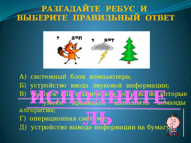 Разгадайте ребус и Выберите правильный ответ А) системный блок компьютера; Б) устройство ввода звуковой информации; В) человек или техническое устройство, которые  умеют правильно выполнять команды алгоритма; Г) операционная система; Д) устройство вывода информации на бумагу. ИСПОЛНИТЕЛЬ  