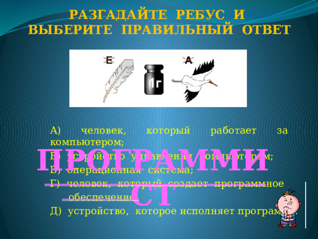 Разгадайте ребус и Выберите правильный ответ А) человек, который работает за компьютером; Б) устройство управления компьютером; В) операционная система; Г) человек, который создает программное  обеспечение; Д) устройство, которое исполняет программу. ПРОГРАММИСТ  