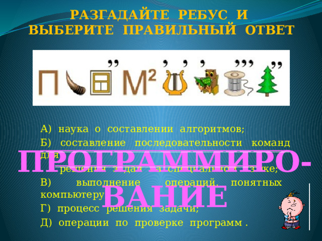 Разгадайте ребус и Выберите правильный ответ А) наука о составлении алгоритмов; Б) составление последовательности команд для  решения задач на специальном языке; В) выполнение операций, понятных компьютеру; Г) процесс решения задачи; Д) операции по проверке программ . ПРОГРАММИРО-ВАНИЕ  