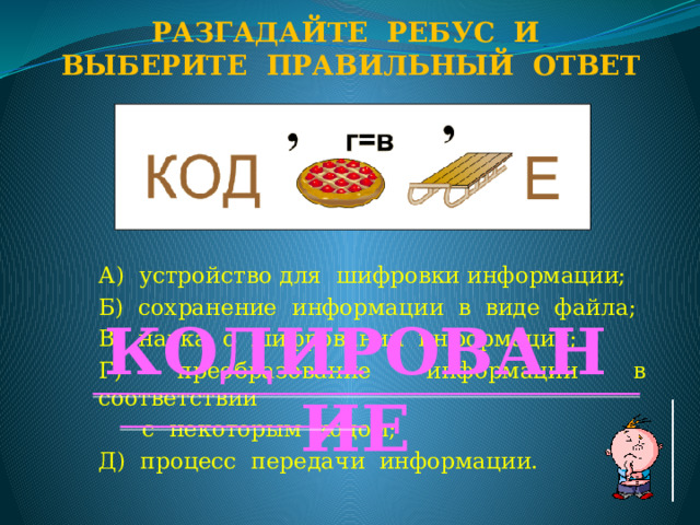Разгадайте ребус и Выберите правильный ответ А) устройство для шифровки информации; Б) сохранение информации в виде файла; В) наука о шифровании информации; Г) преобразование информации в соответствии  с некоторым кодом; Д) процесс передачи информации. КОДИРОВАНИЕ  