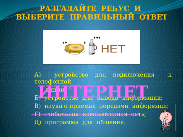 Разгадайте ребус и Выберите правильный ответ А) устройство для подключения к телефонной  линии; Б) устройство для вывода информации; В) наука о приемах передачи информаци; Г) глобальная компьютерная сеть; Д) программа для общения. ИНТЕРНЕТ  