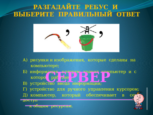 Разгадайте ребус и Выберите правильный ответ А) рисунки и изображения, которые сделаны на  компьютере; Б) информация, которую хранит компьютер и с  которой работает; В) устройство ввода информации; Г) устройство для ручного управления курсором; Д) компьютер, который обеспечивает в сети доступ  к общим ресурсам. СЕРВЕР  