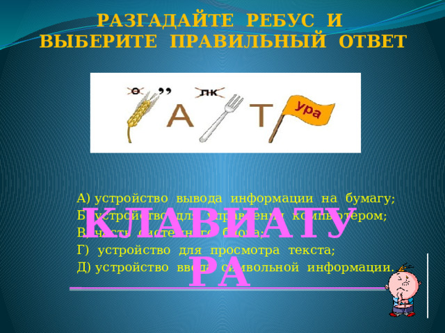 Разгадайте ребус и Выберите правильный ответ А) устройство вывода информации на бумагу; Б) устройство для управления компьютером; В) часть системного блока; Г) устройство для просмотра текста; Д) устройство ввода символьной информации. КЛАВИАТУРА  