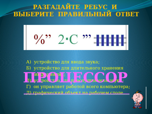 Разгадайте ребус и Выберите правильный ответ А) устройство для ввода звука; Б) устройство для длительного хранения  информации; В) устройство для прослушивания звука; Г) он управляет работой всего компьютера; Д) графический объект на рабочем столе. ПРОЦЕССОР  