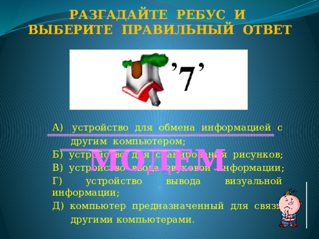 Разгадайте ребус и Выберите правильный ответ А) устройство для обмена информацией с  другим компьютером; Б) устройство для сканирования рисунков; В) устройство ввода звуковой информации; Г) устройство вывода визуальной информации; Д) компьютер предназначенный для связи с  другими компьютерами. МОДЕМ  