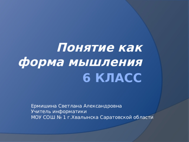 Понятие как форма мышления 6 класс Ермишина Светлана Александровна Учитель информатики МОУ СОШ № 1 г.Хвалынска Саратовской области 