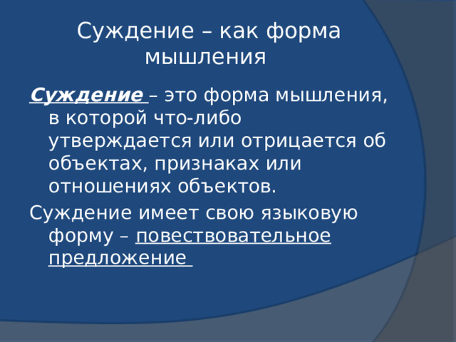 Суждение – как форма мышления Суждение – это форма мышления, в которой что-либо утверждается или отрицается об объектах, признаках или отношениях объектов. Суждение имеет свою языковую форму – повествовательное предложение 