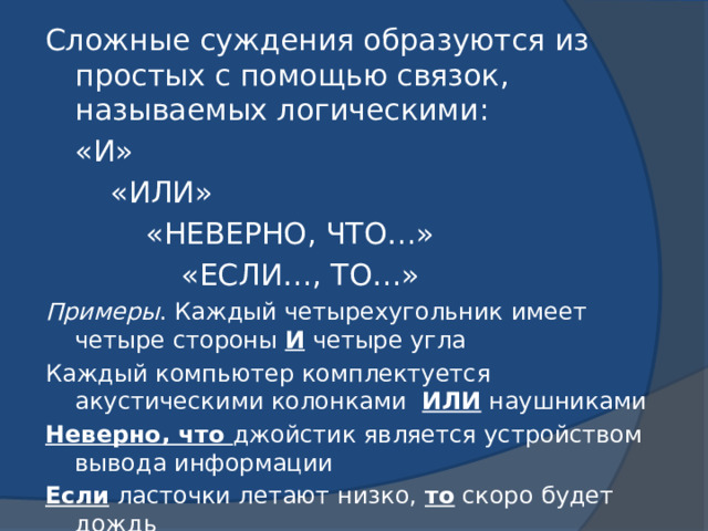 Сложные суждения образуются из простых с помощью связок, называемых логическими:  «И»   «ИЛИ»    «НЕВЕРНО, ЧТО…»     «ЕСЛИ…, ТО…» Примеры . Каждый четырехугольник имеет четыре стороны И четыре угла Каждый компьютер комплектуется акустическими колонками ИЛИ наушниками Неверно, что джойстик является устройством вывода информации Если ласточки летают низко, то скоро будет дождь 