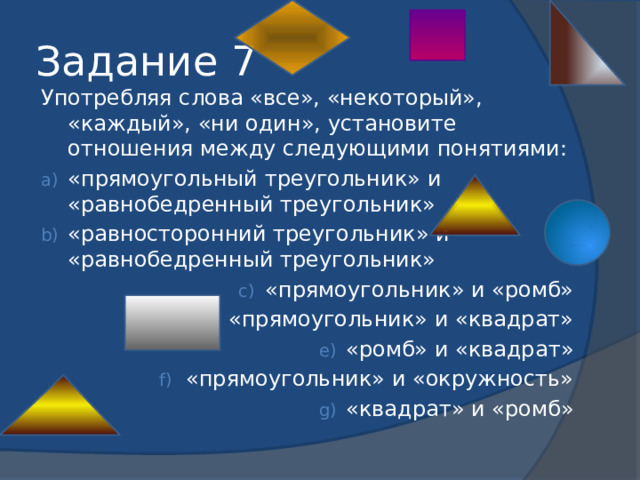 Задание 7 Употребляя слова «все», «некоторый», «каждый», «ни один», установите отношения между следующими понятиями: «прямоугольный треугольник» и «равнобедренный треугольник» «равносторонний треугольник» и «равнобедренный треугольник» «прямоугольник» и «ромб» «прямоугольник» и «квадрат» «ромб» и «квадрат» «прямоугольник» и «окружность» «квадрат» и «ромб» 