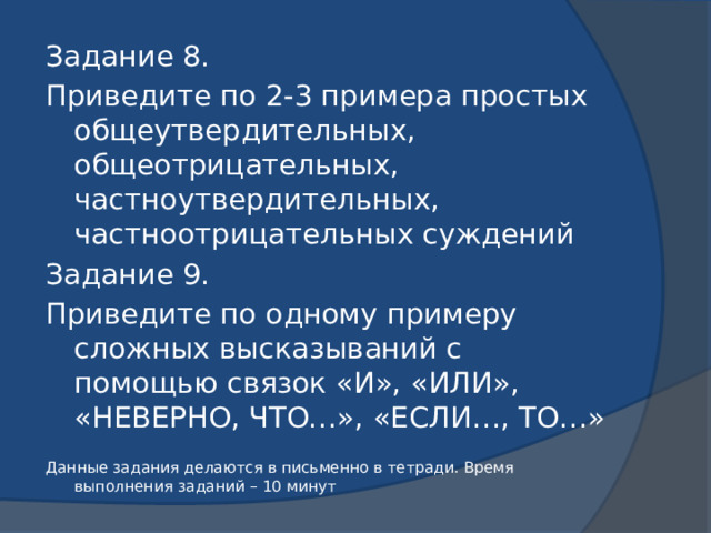 Задание 8. Приведите по 2-3 примера простых общеутвердительных, общеотрицательных, частноутвердительных, частноотрицательных суждений Задание 9. Приведите по одному примеру сложных высказываний с помощью связок «И», «ИЛИ», «НЕВЕРНО, ЧТО…», «ЕСЛИ…, ТО…» Данные задания делаются в письменно в тетради. Время выполнения заданий – 10 минут 