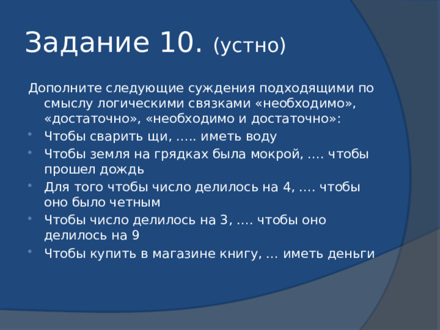 Задание 10. (устно) Дополните следующие суждения подходящими по смыслу логическими связками «необходимо», «достаточно», «необходимо и достаточно»: Чтобы сварить щи, ….. иметь воду Чтобы земля на грядках была мокрой, …. чтобы прошел дождь Для того чтобы число делилось на 4, …. чтобы оно было четным Чтобы число делилось на 3, …. чтобы оно делилось на 9 Чтобы купить в магазине книгу, … иметь деньги 