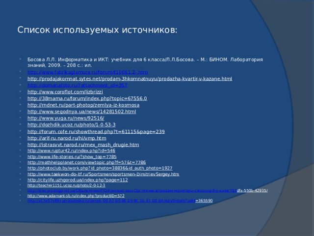 Список используемых источников: Босова Л.Л. Информатика и ИКТ: учебник для 6 класса/Л.Л.Босова. – М.: БИНОМ. Лаборатория знаний, 2009. – 208 с.: ил. http://www.fabrikaglamura.ru/forum/t10061,2-.htm http://prodajakomnat.sytes.net/prodam-3hkomnatnuyu/prodazha-kvartir-v-kazane.html  http://domanafoto.ru/?attachment_id=357 http://www.coroflot.com/lizbrizzi  http://38mama.ru/forum/index.php?topic=67556.0  http://rndnet.ru/part-photop/zemlya-iz-kosmosa  http://www.segodnya.ua/news/14281502.html  http://www.yuga.ru/news/92516/  http://dozhdik.ucoz.ru/photo/1-0-53-3  http://forum.cofe.ru/showthread.php?t=61115&page=239  http://arif-ru.narod.ru/hi/vmp.htm  http://istrasvvt.narod.ru/mex_mash_drugie.htm  http://www.ruptur42.ru/index.php?id=546  http://www.life-stories.ru/?show_top=7785  http://mathhelpplanet.com/viewtopic.php?f=57&t=7786  http://photoclub.by/work.php?id_photo=38836&id_auth_photo=1927  http://www.taekwon-do-itf.ru/Sportsmen/sportsmen-DimitrievSergey.htm  http://citylife.uzhgorod.ua/index.php?page=112  http://teacher1151.ucoz.ru/photo/2-0-12-3  http://kiev.prostogorod.ua/ Объявления/ ПО-Компьютеры-Оргтехника / продам-мониторы - samsung - б-у-киев-755 dfx-550b-42935/  http://www.adamant-sb.ru/index.php?productID=572  http://x15x07x89x.photodoska.ru/gorod- D0 A2 D0 BE D0 BC D1 81 D0 BA/Ads/ Details?adId =365590  
