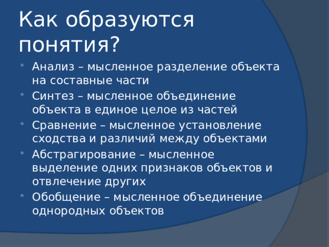 Как образуются понятия? Анализ – мысленное разделение объекта на составные части Синтез – мысленное объединение объекта в единое целое из частей Сравнение – мысленное установление сходства и различий между объектами Абстрагирование – мысленное выделение одних признаков объектов и отвлечение других Обобщение – мысленное объединение однородных объектов 