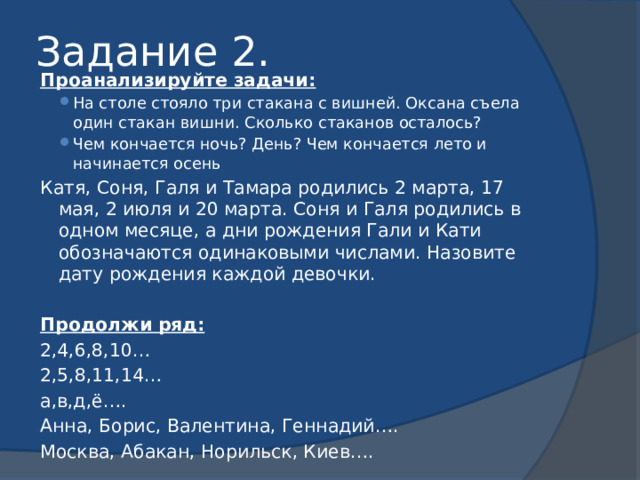 Задание 2. Проанализируйте задачи: На столе стояло три стакана с вишней. Оксана съела один стакан вишни. Сколько стаканов осталось? Чем кончается ночь? День? Чем кончается лето и начинается осень На столе стояло три стакана с вишней. Оксана съела один стакан вишни. Сколько стаканов осталось? Чем кончается ночь? День? Чем кончается лето и начинается осень Катя, Соня, Галя и Тамара родились 2 марта, 17 мая, 2 июля и 20 марта. Соня и Галя родились в одном месяце, а дни рождения Гали и Кати обозначаются одинаковыми числами. Назовите дату рождения каждой девочки.  Продолжи ряд: 2,4,6,8,10… 2,5,8,11,14… а,в,д,ё…. Анна, Борис, Валентина, Геннадий…. Москва, Абакан, Норильск, Киев…. 