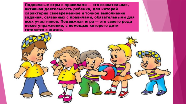 Подвижные игры с правилами — это сознательная, активная деятельность ребенка, для которой характерно своевременное и точное выполнение заданий, связанных с правилами, обязательными для всех участников. Подвижная игра — это своего рода некое упражнение, с помощью которого дети готовятся к жизни. 