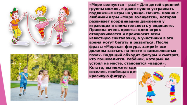 « Море волнуется – раз!» Для детей средней группы можно, и даже нужно устраивать подвижные игры на улице. Начать можно с любимой игры «Море волнуется», которая развивает координацию движений у играющих и внимательность у водящего. Правила очень просты: один игрок отворачивается и произносит всем известную считалочку, а участники в это время могут бегать и резвиться. После фразы «Морская фигура, замри!» все должны застыть на месте в замысловатых позах. Водящий обходит фигуры и смотрит, кто пошевелится. Ребёнок, который не устоял на месте, становится «вадой». Кстати, вы можете сделать игру ещё веселее, пообещав детям приз за самую красивую фигуру. 