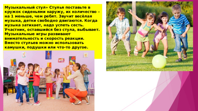 Музыкальный стул» Стулья поставьте в кружок сиденьями наружу, их количество – на 1 меньше, чем ребят. Звучит весёлая музыка, детки свободно двигаются. Когда музыка затихает, надо успеть сесть. Участник, оставшийся без стула, выбывает. Музыкальные игры развивают внимательность и скорость реакции. Вместо стульев можно использовать камушки, подушки или что-то другое. Вместо музыки можно рассказывать стишок, хлопать, петь. 
