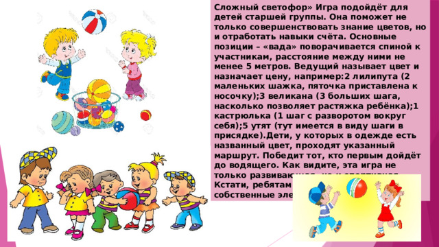 Сложный светофор» Игра подойдёт для детей старшей группы. Она поможет не только совершенствовать знание цветов, но и отработать навыки счёта. Основные позиции – «вада» поворачивается спиной к участникам, расстояние между ними не менее 5 метров. Ведущий называет цвет и назначает цену, например:2 лилипута (2 маленьких шажка, пяточка приставлена к носочку);3 великана (3 больших шага, насколько позволяет растяжка ребёнка);1 кастрюлька (1 шаг с разворотом вокруг себя);5 утят (тут имеется в виду шаги в присядке).Дети, у которых в одежде есть названный цвет, проходят указанный маршрут. Победит тот, кто первым дойдёт до водящего. Как видите, эта игра не только развивающая, но и спортивная. Кстати, ребятам нравится придумывать собственные элементы для «светофора 