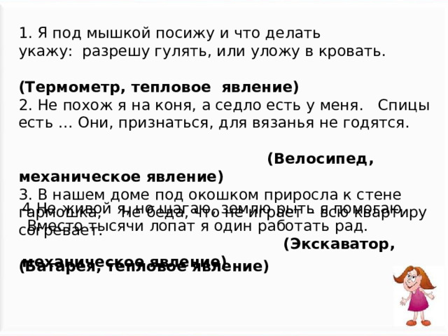 1. Я под мышкой посижу и что делать укажу:  разрешу гулять, или уложу в кровать.  (Термометр, тепловое явление) 2. Не похож я на коня, а седло есть у меня.   Спицы есть … Они, признаться, для вязанья не годятся.  (Велосипед, механическое явление) 3. В нашем доме под окошком приросла к стене гармошка,    Не беда, что не играет – всю квартиру согревает.  (Батарея, тепловое явление)  4.Не живой я, но шагаю, землю рыть я помогаю.     Вместо тысячи лопат я один работать рад.  (Экскаватор, механическое явление) 