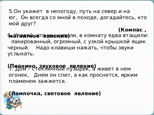 5.Он укажет в непогоду, путь на север и на юг,  Он всегда со мной в походе, догадайтесь, кто мой друг?  (Компас , магнитное явление) 6. Угадай, что мы купили, в комнату едва втащили:   лакированный, огромный, с узкой крышкой ящик черный.    Надо клавиши нажать, чтобы звуки услыхать.  (Пианино, звуковое явление) 7. Дом – стеклянный пузырек, а живет в нем огонек,   Днем он спит, а как проснется, ярким пламенем зажжется.  (Лампочка, световое явление) 