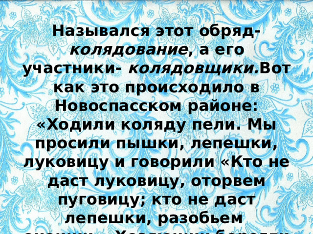 Назывался этот обряд- колядование , а его участники- колядовщики. Вот как это происходило в Новоспасском районе: «Ходили коляду пели. Мы просили пышки, лепешки, луковицу и говорили «Кто не даст луковицу, оторвем пуговицу; кто не даст лепешки, разобьем окошки». Хозяюшки берегли угощения к этому дню 
