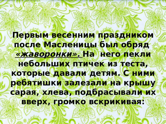 Первым весенним праздником после Масленицы был обряд «жаворонки». На него пекли небольших птичек из теста, которые давали детям. С ними ребятишки залезали на крышу сарая, хлева, подбрасывали их вверх, громко вскрикивая: 