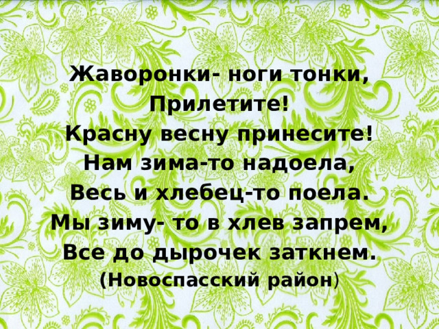 Жаворонки- ноги тонки, Прилетите! Красну весну принесите! Нам зима-то надоела, Весь и хлебец-то поела. Мы зиму- то в хлев запрем, Все до дырочек заткнем. (Новоспасский район ) 