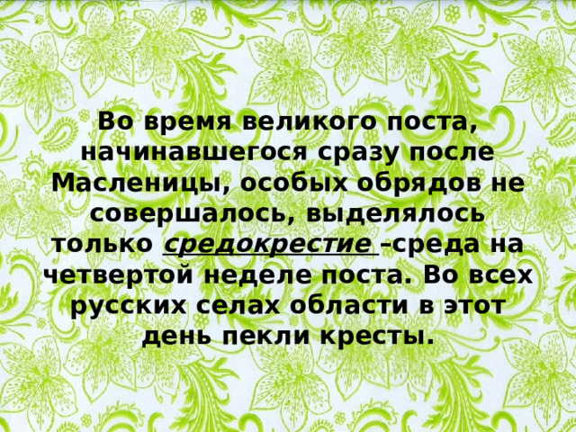 Во время великого поста, начинавшегося сразу после Масленицы, особых обрядов не совершалось, выделялось только средокрестие –среда на четвертой неделе поста. Во всех русских селах области в этот день пекли кресты. 