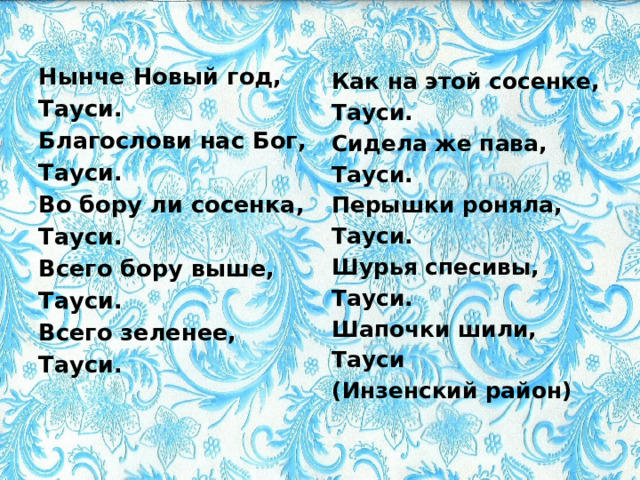 Нынче Новый год, Тауси. Благослови нас Бог, Тауси. Во бору ли сосенка, Тауси. Всего бору выше, Тауси. Всего зеленее, Тауси. Как на этой сосенке, Тауси. Сидела же пава, Тауси. Перышки роняла, Тауси. Шурья спесивы, Тауси. Шапочки шили, Тауси (Инзенский район) 