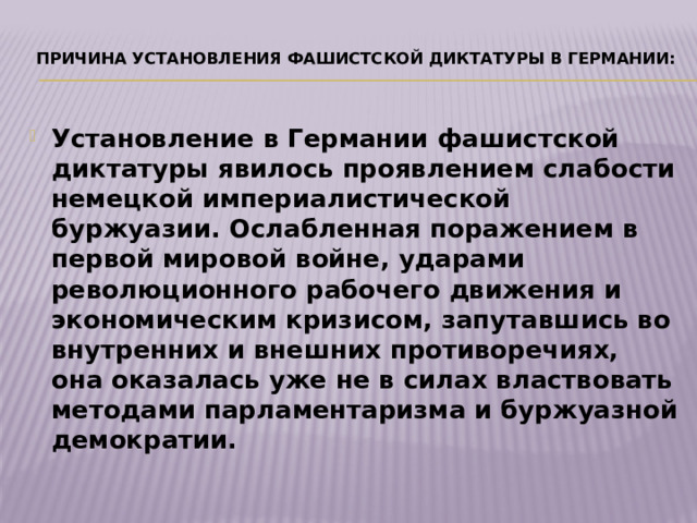   Причина установления фашистской диктатуры в Германии:   Установление в Германии фашистской диктатуры явилось проявлением слабости немецкой империалистической буржуазии. Ослабленная поражением в первой мировой войне, ударами революционного рабочего движения и экономическим кризисом, запутавшись во внутренних и внешних противоречиях, она оказалась уже не в силах властвовать методами парламентаризма и буржуазной демократии. 