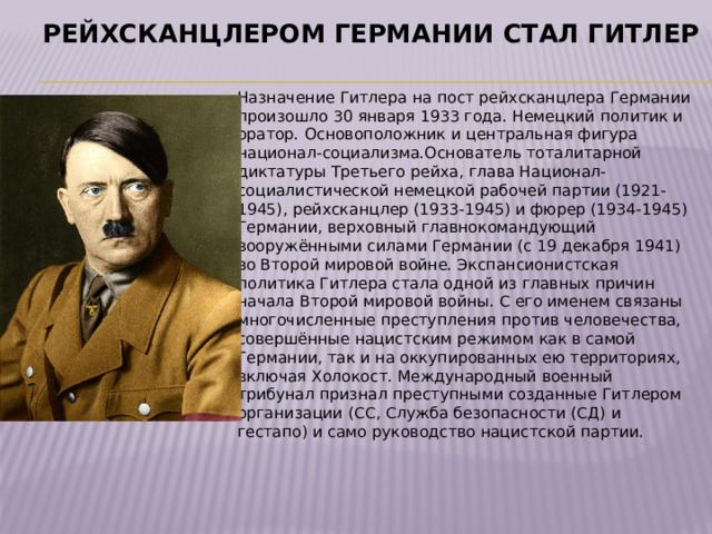 Рейхсканцлером Германии стал Гитлер Назначение Гитлера на пост рейхсканцлера Германии произошло 30 января 1933 года. Немецкий политик и оратор. Основоположник и центральная фигура национал-социализма.Основатель тоталитарной диктатуры Третьего рейха, глава Национал-социалистической немецкой рабочей партии (1921-1945), рейхсканцлер (1933-1945) и фюрер (1934-1945) Германии, верховный главнокомандующий вооружёнными силами Германии (с 19 декабря 1941) во Второй мировой войне. Экспансионистская политика Гитлера стала одной из главных причин начала Второй мировой войны. С его именем связаны многочисленные преступления против человечества, совершённые нацистским режимом как в самой Германии, так и на оккупированных ею территориях, включая Холокост. Международный военный трибунал признал преступными созданные Гитлером организации (СС, Служба безопасности (СД) и гестапо) и само руководство нацистской партии. 