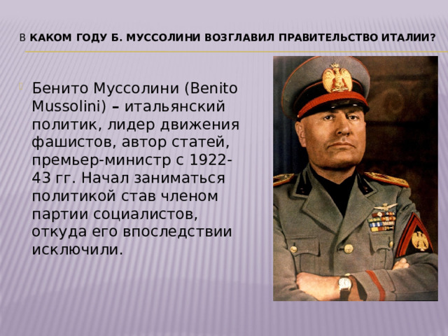 В  каком году Б. Муссолини возглавил правительство Италии?   Бенито Муссолини (Benito Mussolini)  –  итальянский политик, лидер движения фашистов, автор статей, премьер-министр с 1922-43 гг. Начал заниматься политикой став членом партии социалистов, откуда его впоследствии исключили. 