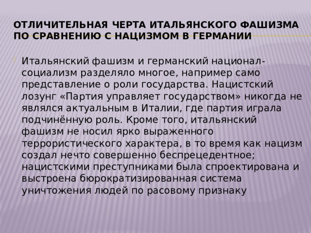 Отличительная черта итальянского фашизма по сравнению с нацизмом в Германии Итальянский фашизм и германский национал-социализм разделяло многое, например само представление о роли государства. Нацистский лозунг «Партия управляет государством» никогда не являлся актуальным в Италии, где партия играла подчинённую роль. Кроме того, итальянский фашизм не носил ярко выраженного террористического характера, в то время как нацизм создал нечто совершенно беспрецедентное; нацистскими преступниками была спроектирована и выстроена бюрократизированная система уничтожения людей по расовому признаку 