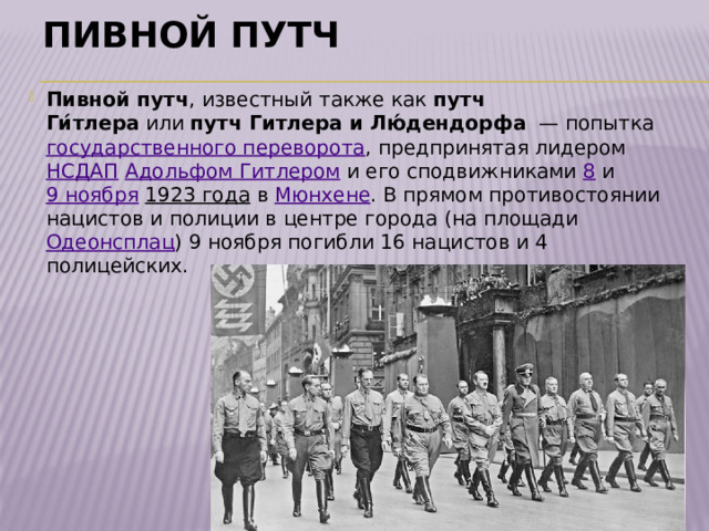 Пивной путч Пивной путч , известный также как  путч Ги́тлера  или  путч Гитлера и Лю́дендорфа   — попытка  государственного переворота , предпринятая лидером  НСДАП   Адольфом Гитлером  и его сподвижниками  8  и  9 ноября   1923 года  в  Мюнхене . В прямом противостоянии нацистов и полиции в центре города (на площади  Одеонсплац ) 9 ноября погибли 16 нацистов и 4 полицейских. 
