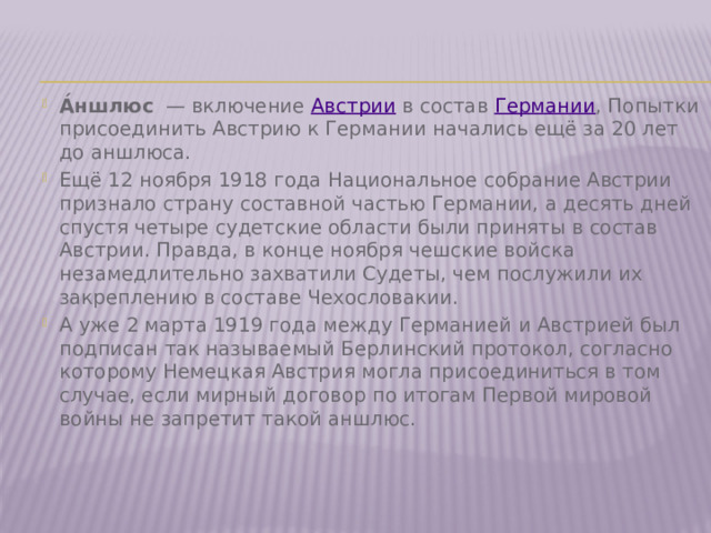 А́ншлюс   — включение  Австрии  в состав  Германии , Попытки присоединить Австрию к Германии начались ещё за 20 лет до аншлюса. Ещё 12 ноября 1918 года Национальное собрание Австрии признало страну составной частью Германии, а десять дней спустя четыре судетские области были приняты в состав Австрии. Правда, в конце ноября чешские войска незамедлительно захватили Судеты, чем послужили их закреплению в составе Чехословакии. А уже 2 марта 1919 года между Германией и Австрией был подписан так называемый Берлинский протокол, согласно которому Немецкая Австрия могла присоединиться в том случае, если мирный договор по итогам Первой мировой войны не запретит такой аншлюс. 
