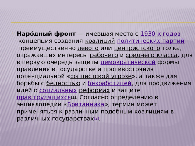 Наро́дный фронт  — имевшая место с  1930-х годов  концепция создания  коалиций   политических партий  преимущественно  левого  или  центристского  толка, отражавших интересы  рабочего  и  среднего класса , для в первую очередь защиты  демократической  формы правления в государстве и противостояния потенциальной « фашистской угрозе », а также для борьбы с  бедностью  и  безработицей , для продвижения идей о  социальных   реформах  и защите  прав трудящихся [1] . Согласно определению в энциклопедии « Британника », термин может применяться к различным подобным коалициям в различных государствах [2] . 
