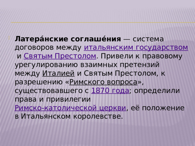 Латера́нские соглаше́ния  — система договоров между  итальянским государством  и  Святым Престолом . Привели к правовому урегулированию взаимных претензий между  Италией  и Святым Престолом, к разрешению « Римского вопроса », существовавшего с  1870 года ; определили права и привилегии  Римско-католической церкви , её положение в Итальянском королевстве. 